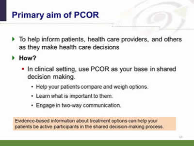 Slide 13: Primary aim of PCOR... To help inform patients, health care providers, and others as they make health care decisions. How? In clinical setting, use PCOR as your base in shared decision making. Help your patients compare and weigh options. Learn what is important to them. Engage in two-way communication. Evidence-based information about treatment options can help your patients be active participants in the shared decision-making process.