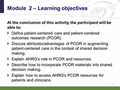 Slide 3: Module 2—Learning objectives. At the conclusion of this activity, the participant will be able to: Define patient-centered care and patient-centered outcomes research (PCOR). Discuss attributes/advantages of PCOR in augmenting patient-centered care in the context of shared decision making. Explain AHRQ's role in PCOR and resources. Describe how to incorporate PCOR materials into shared decision making. Explain how to access AHRQ's PCOR resources for patients and clinicians.