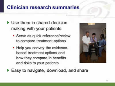 Slide 34: Clinician research summaries. Use them in shared decision making with your patients: Serve as quick reference/review to compare treatment options. Help you convey the evidence-based treatment options and how they compare in benefits and risks to your patients. Easy to navigate, download, and share. (Image of a patient with two health care professionals in an exam room looking at information on an electronic tablet.)