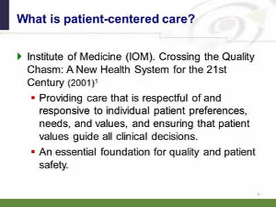 Slide 4: What is patient-centered care? Institute of Medicine (IOM). Crossing the Quality Chasm: A New Health System for the 21st Century (2001). Providing care that is respectful of and responsive to individual patient preferences, needs, and values, and ensuring that patient values guide all clinical decisions. An essential foundation for quality and patient safety.