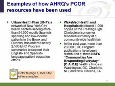 Slide 45: Examples of how AHRQ's PCOR resources have been used.  Urban Health Plan (UHP), a network of New York City health centers serving more than 54,000 mostly Spanish-speaking and low-income patients in the Bronx and Queens, has ordered nearly 2,500 EHC Program summaries to support their English- and Spanish-language patient education efforts. WakeMed Health and Hospitals distributed 1,000 copies of the Treating High Cholesterol consumer research summary at a communitywide health fair. In the past year, more than 28,000 EHC Program publications have been distributed at three NAFC 'Communities Are Responding Everyday' (C.A.R.E) health clinics in Washington, DC, Charlotte, NC, and New Orleans, LA. Note: Refer to page 7, Tool 8 for other examples.