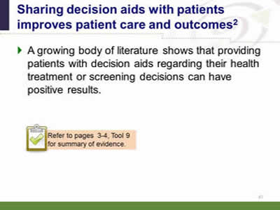 Slide 47: Sharing decision aids with patients improves patient care and outcomes. A growing body of literature shows that providing patients with decision aids regarding their health treatment or screening decisions can have positive results. Note: Refer to pages 3-4, Tool 9 for summary of evidence.