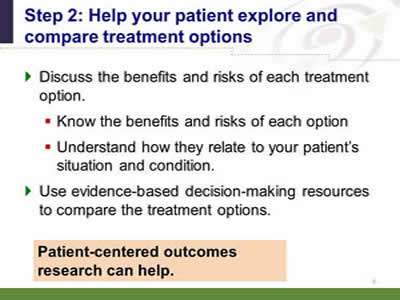 Slide 6: Step 2--Help your patient explore and compare treatment options. Discuss the benefits and risks of each treatment option. Know the benefits and risks of each option. Understand how they relate to your patient's situation and condition. Use evidence-based decision-making resources to compare the treatment options. Patient-centered outcomes research can help.