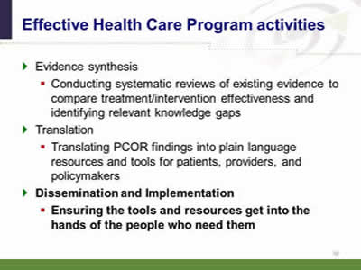 Slide 60: Effective Health Care Program activities. Evidence synthesis:  Conducting systematic reviews of existing evidence to compare treatment/intervention effectiveness and identifying relevant knowledge gaps. Translation: Translating PCOR findings into plain language resources and tools for patients, providers, and policymakers. Dissemination and Implementation: Ensuring the tools and resources get into the hands of the people who need them.