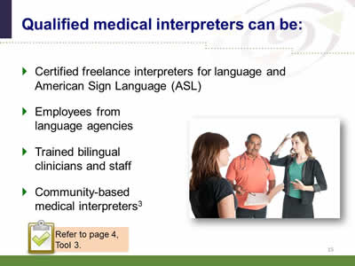 Slide 15: Qualified medical interpreters can be: Certified freelance interpreters for language and American Sign Language (ASL).Employees from language agencies. Trained bilingual clinicians and staff. Community-based medical interpreters. (Image of a male doctor speaking with a female patient with the assistance of a female sign language interpreter.) Note: Refer to page 4, Tool 3.