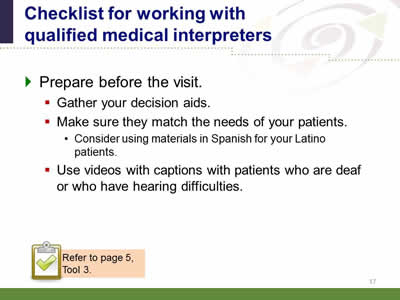 Slide 17: Checklist for working with qualified medical interpreters. Prepare before the visit. Gather your decision aids. Make sure they match the needs of your patients. Consider using materials in Spanish for your Latino patients. Use videos with captions with patients who are deaf or who have hearing difficulties Note: Refer to page 5, Tool 3.