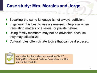 Slide 26: Case study: Mrs. Morales and Jorge. Speaking the same language is not always sufficient.In general, it is best to use a same-sex interpreter when translating matters of a sexual or private nature. Using family members may not be advisable because they may editorialize. Cultural rules often dictate topics that can be discussed. Note: More about culture when we introduce Tool 7: Taking Steps Toward Cultural Competence a little later in this module.