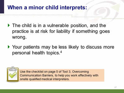 Slide 27: When a minor child interprets: The child is in a vulnerable position, and the practice is at risk for liability if something goes wrong. Your patients may be less likely to discuss more personal health topics. Note: Use the checklist on page 5 of Tool 3, Overcoming Communication Barriers, to help you work effectively with onsite qualified medical interpreters.