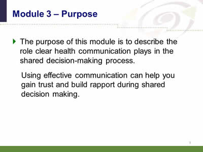 Slide 3: Module 3--Purpose. The purpose of this module is to describe the role clear health communication plays in the shared decision-making process. Using effective communication can help you gain trust and build rapport during shared decision making.