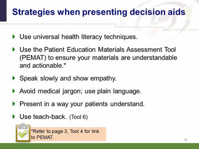 Slide 38: Strategies when presenting decision aids. Use universal health literacy techniques. Use the Patient Education Materials Assessment Tool (PEMAT) to ensure your materials are understandable and actionable. Speak slowly and show empathy.Avoid medical jargon; use plain language. Present in a way your patients understand.Use teach-back. (Tool 6) Note: Refer to page 3, Tool 4 for link to PEMAT.