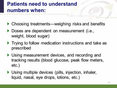 Slide 44: Patients need to understand numbers when: Choosing treatments--weighing risks and benefits.Doses are dependent on measurement (i.e., weight, blood sugar). Trying to follow medication instructions and take as prescribed.Using measurement devices, and recording and tracking results (blood glucose, peak flow meters, etc.) Using multiple devices (pills, injection, inhaler, liquid, nasal, eye drops, lotions, etc.)