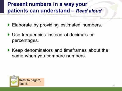 Slide 47: Present numbers in a way your patients can understand--Read aloud. Elaborate by providing estimated numbers. Use frequencies instead of decimals or percentages. Keep denominators and timeframes about the same when you compare numbers. Note: Refer to page 2, Tool 5.