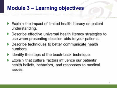 Slide 5: Module 3--Learning objectives. Explain the impact of limited health literacy on patient understanding. Describe effective universal health literacy strategies to use when presenting decision aids to your patients.Describe techniques to better communicate health numbers.Identify the steps of the teach-back technique.Explain that cultural factors influence our patients' health beliefs, behaviors, and responses to medical issues.