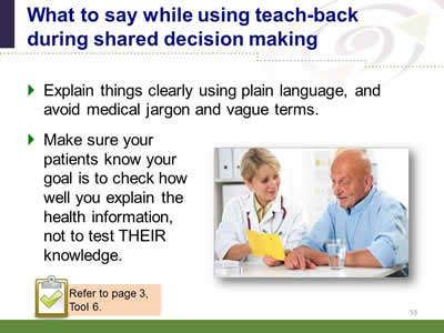 Slide 53: What to say while using teach-back during shared decision making. Explain things clearly using plain language, and avoid medical jargon and vague terms. Make sure your patients know your goal is to check how well you explain the health information, not to test THEIR knowledge. Note: Refer to page 3, Tool 6. (Image of female doctor explaining health information to an elderly male.)