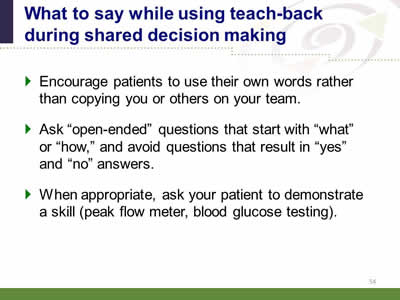 lide 54: What to say while using teach-back during shared decision making. Encourage patients to use their own words rather than copying you or others on your team. Ask open-ended questions that start with what or how, and avoid questions that result in yes and no answers. When appropriate, ask your patient to demonstrate a skill (peak flow meter, blood glucose testing).