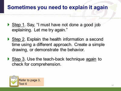 Slide 57: Sometimes you need to explain it again. Step 1. Say, I must have not done a good job explaining. Let me try again. Step 2. Explain the health information a second time using a different approach. Create a simple drawing, or demonstrate the behavior. Step 3. Use the teach-back technique again to check for comprehension. Note: Refer to page 3, Tool 6.