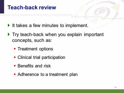 Slide 58: Teach-back review. It takes a few minutes to implement. Try teach-back when you explain important concepts, such as: Treatment options. Clinical trial participation. Benefits and risk. Adherence to a treatment plan.