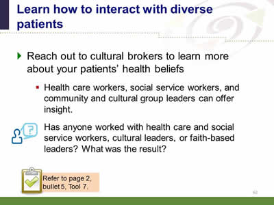 Slide 62: Learn how to interact with diverse patients. Reach out to cultural brokers to learn more about your patients' health beliefs. Health care workers, social service workers, and community and cultural group leaders can offer insight.Has anyone worked with health care and social service workers, cultural leaders, or faith-based leaders? What was the result? Note: Refer to page 2, bullet 5, Tool 7.
