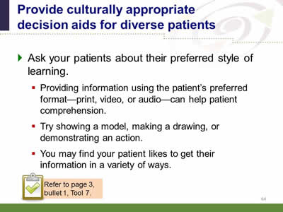 Slide 64: Provide culturally appropriate decision aids for diverse patients. Ask your patients about their preferred style of learning. Providing information using the patient's preferred format--print, video, or audio--can help patient comprehension.Try showing a model, making a drawing, or demonstrating an action. You may find your patient likes to get their information in a variety of ways. Note: Refer to page 3, bullet 1, Tool 7.