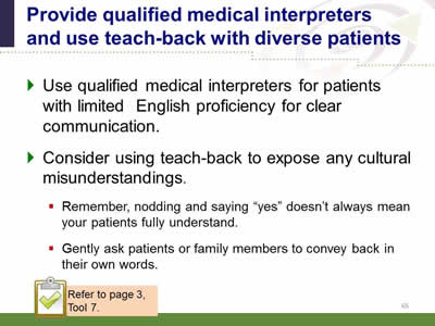 Slide 65: Provide qualified medical interpreters and use teach-back with diverse patients. Use qualified medical interpreters for patients with limited English proficiency for clear communication. Consider using teach-back to expose any cultural misunderstandings. Remember, nodding and saying yes doesn’t always mean your patients fully understand.Gently ask patients or family members to convey back in their own words. Note: Refer to page 3, Tool 7.