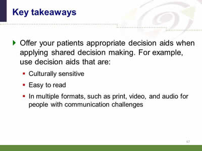 Slide 67: Key takeaways. Offer your patients appropriate decision aids when applying shared decision making. For example, use decision aids that are:Culturally sensitive. Easy to read.In multiple formats, such as print, video, and audio for people with communication challenges.