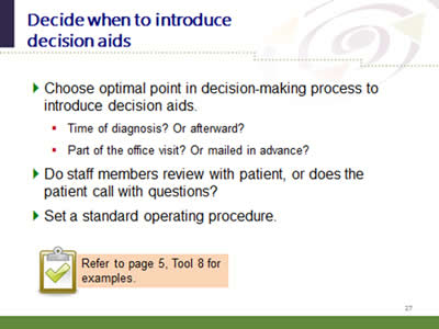 Slide 27: Decide when to introduce decision aids. Choose optimal point in decision-making process to introduce decision aids. Time of diagnosis? Or afterward? Part of the office visit? Or mailed in advance? Do staff members review with patient, or does the patient call with questions? Set a standard operating procedure. Refer to page 5, Tool 8 for examples.