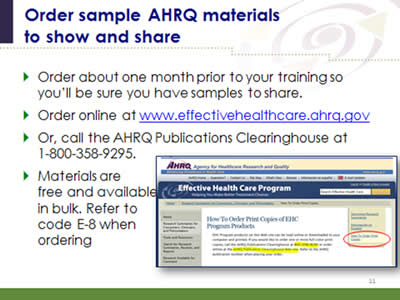 Slide 11: Order sample AHRQ materials to show and share. Order about one month prior to your training so you'll be sure you have samples to share. Order online at www.effectivehealthcare.ahrq.gov. Or, call the AHRQ Publications Clearinghouse at 1-800-358-9295. Materials are free and available in bulk. Refer to code E-8 when ordering. (Image of AHRQ Web site where individuals can go to order print copies of AHRQ materials.)