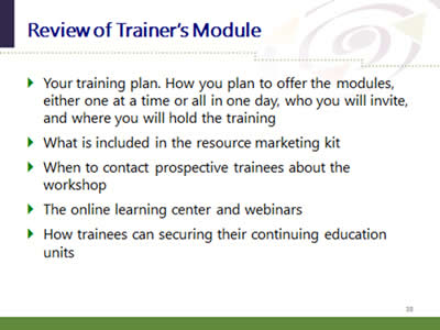 Slide 38: Review of Trainer's Module. Your training plan. How you plan to offer the modules, either one at a time or all in one day, who you will invite, and where you will hold the training. What is included in the resource marketing kit. When to contact prospective trainees about the workshop. The online learning center and webinars. How trainees can securing their continuing education units.
