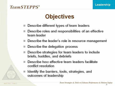 Objectives: Describe different types of team leaders. Describe roles and responsibilities of an effective team leader. Describe the leader's role in resource management. Describe the delegation process. Describe strategies for team leaders to include briefs, huddles, and debriefs. Describe how effective team leaders facilitate conflict resolution. Identify the barriers, tools, strategies, and outcomes of leadership.