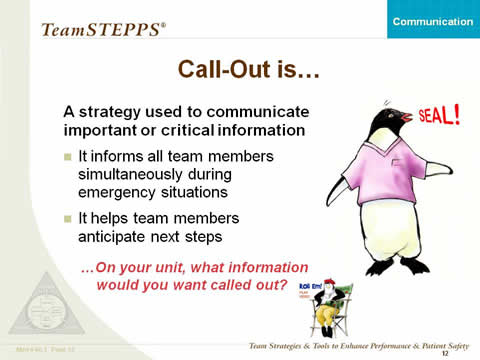 Call-Out is... A strategy used to communicate important or critical information: It informs all team members simultaneously during emergency situations; It helps team members anticipate next steps. On your unit, what information would you want called out? Select the penguin director icon below to access the video. At right, a penguin wearing a scrub top is shouting, 'Seal!'. At bottom right is penguin director icon to denote a video link.