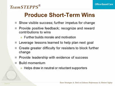 Show visible success; further impetus for change. Provide positive feedback; recognize and reward contributions to wins: Further builds morale and motivation.  Leverage lessons learned to help plan next goal. Create greater difficulty for resisters to block further change. Provide leadership with evidence of success. Build momentum: Helps draw in neutral or reluctant supporters.