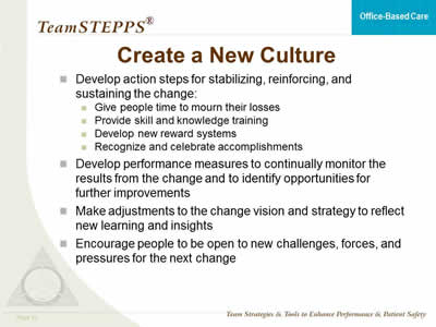 Develop action steps for stabilizing, reinforcing, and sustaining the change: Give people time to mourn their losses. Provide skill and knowledge training. Develop new reward systems. Recognize and celebrate accomplishments.  Develop performance measures to continually monitor the results from the change and to identify opportunities for further improvements. Make adjustments to the change vision and strategy to reflect new learning and insights. Encourage people to be open to new challenges, forces, and pressures for the next change.