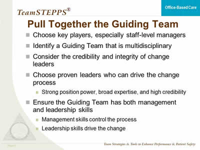 Choose key players, especially staff-level managers. Identify a Guiding Team that is multidisciplinary. Consider the credibility and integrity of change leaders. Choose proven leaders who can drive the change process: Strong position power, broad expertise, and high credibility.  Ensure the Guiding Team has both management and leadership skills: Management skills control the process. Leadership skills drive the change.