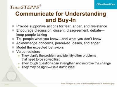 Provide supportive actions for fear, anger, and resistance. Encourage discussion, dissent, disagreement, debate - keep people talking. Tell people what you know - and what you don’t know. Acknowledge concerns, perceived losses, and anger. Model the expected behaviors. Value resisters: They clarify the problem and identify other problems that need to be solved first. Their tough questions can strengthen and improve the change. They may be right - it is a dumb idea!