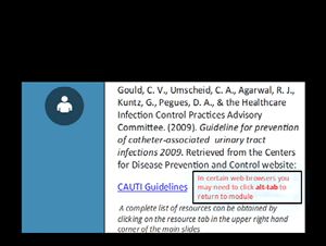 Gould CV, Umscheid CA, Agarwal RJ, Kuntz G, Pegues DA, Healthcare Infection Control Practices Advisory Committee. Guideline for Prevention of Catheter-Associated Urinary Tract Infections 2009. Centers for Disease Control and Prevention. www.cdc.gov.  A complete list of resources can be obtained by clicking on the resource tab in the upper right hand corner of the main slides.