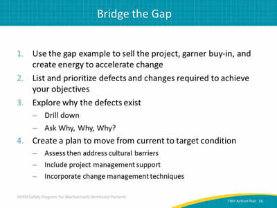 1. Use the gap example to sell the project, garner buy-in, and create energy to accelerate change. 2. List and prioritize defects and changes required to achieve your objectives. 3. Explore why the defects exist: Drill down. Ask Why, Why, Why? 4. Create a plan to move from current to target condition: Assess then address cultural barriers. Include project management support. Incorporate change management techniques.