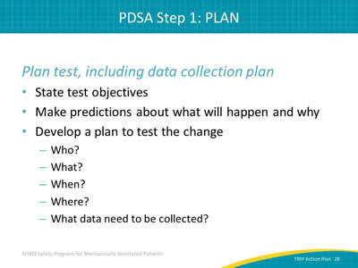 Plan test, including data collection plan: State test objectives. Make predictions about what will happen and why. Develop a plan to test the change: Who? What? When? Where? What data need to be collected?