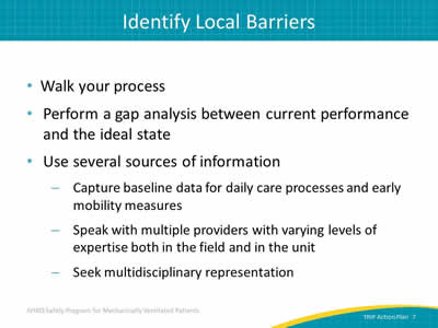 Walk your process. Perform a gap analysis between current performance and the ideal state. Use several sources of information: Capture baseline data for daily care processes and early mobility  measures. Speak with multiple providers with varying levels of expertise both in the field and in the unit. Seek multidisciplinary representation.