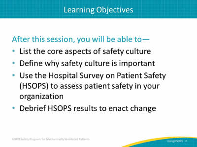 After this session, you will be able to: List the core aspects of safety culture. Define why safety culture is important. Use the Hospital Survey on Patient Safety (HSOPS) to assess patient safety in your organization. Debrief HSOPS results to enact change.
