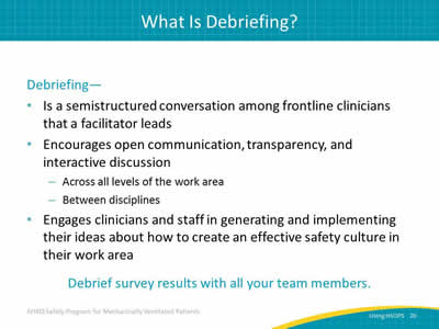 Debriefing: Is a semistructured conversation among frontline clinicians that a facilitator leads. Encourages open communication, transparency, and interactive discussion: Across all levels of the work area. Between disciplines. Engages clinicians and staff in generating and implementing their ideas about how to create an effective safety culture in their work area. Debrief survey results with all your team members.