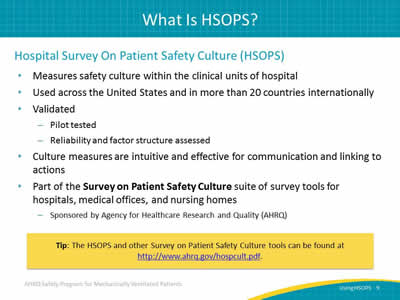 Hospital Survey On Patient Safety Culture (HSOPS): Measures safety culture within the clinical units of hospital. Used across the United States and in more than 20 countries internationally. Validated: Pilot tested. Reliability and factor structure assessed. Culture measures are intuitive and effective for communication and linking to actions. Part of the Survey on Patient Safety Culture suite of survey tools for hospitals, medical offices, and nursing homes. Sponsored by Agency for Healthcare Research and Quality.