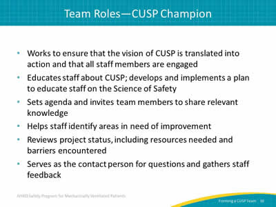 Works to ensure that the vision of CUSP is translated into action and that all staff members are engaged. Educates staff about CUSP; develops and implements a plan to educate staff on the Science of Safety. Sets agenda and invites team members to share relevant knowledge. Helps staff identify areas in need of improvement. Review project status, including resources needed and barriers encountered. Serves as the contact person for questions and gathers staff feedback.