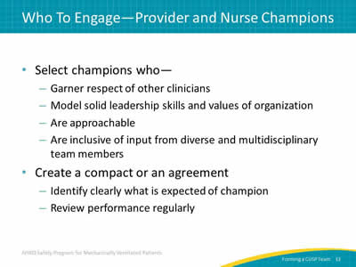 Select champions who: Garner respect of other clinicians. Model solid leadership skills and values of organization. Are approachable. Are inclusive of input from diverse and multidisciplinary team members. Create a compact or an agreement: Identify clearly what is expected of champion. Review performance regularly.