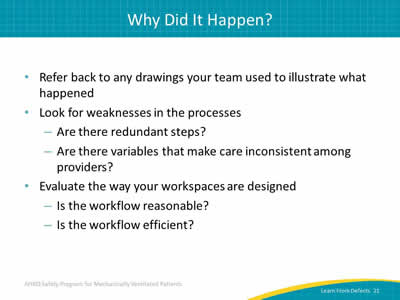 Refer back to any drawings your team used to illustrate what happened. Look for weaknesses in the processes: Are there redundant steps? Are there variables that make care inconsistent among providers? Evaluate the way your workspaces are designed: Is the workflow reasonable? Is the workflow efficient?