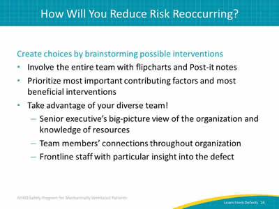 Create choices by brainstorming possible interventions: Involve the entire team with flipcharts and Post-it notes. Prioritize most important contributing factors and most beneficial interventions. Take advantage of your diverse team! Senior executive’s big-picture view of the organization and knowledge of resources. Team members’ connections throughout organization. Frontline staff with particular insight into the defect.