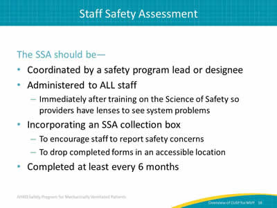 The SSA should be: Coordinated by a safety program lead or designee. Administered to ALL staff: Immediately after training on the Science of Safety so providers have lenses to see system problems. Incorporating an SSA collection box: To encourage staff to report safety concerns. To drop completed forms in an accessible location. Completed at least every 6 months.