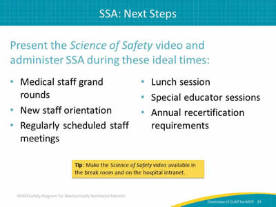 Present the Science of Safety video and administer SSA during these ideal times: Medical staff grand rounds. New staff orientation. Regularly scheduled staff meetings. Lunch session. Special educator sessions. Annual recertification requirements. Tip: Make the Science of Safety video available in the break room and on the hospital intranet.