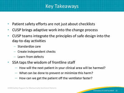 Patient safety efforts are not just about checklists. CUSP brings adaptive work into the change process. CUSP teams integrate the principles of safe design into the day-to-day activities: Standardize care. Create independent checks. Learn from defects. SSA taps the wisdom of frontline staff: How will the next patient in your clinical area will be harmed? What can be done to prevent or minimize this harm? How can we get the patient off the ventilator faster?
