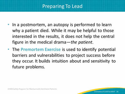In a postmortem, an autopsy is performed to learn why a patient died. While it may be helpful to those interested in the results, it does not help the central figure in the medical drama - the patient. The Premortem Exercise is used to identify potential barriers and vulnerabilities to project success before they occur. It builds intuition about and sensitivity to future problems.