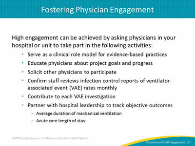 High engagement can be achieved by asking physicians in your hospital or unit to take part in the following activities: Serve as a clinical role model for evidence-based practices. Educate physicians about project goals and progress. Solicit other physicians to participate. Confirm staff reviews infection control reports of ventilator-associated event (VAE) rates monthly. Contribute to each VAE investigation. Partner with hospital leadership to track objective outcomes: Average duration of mechanical ventilation. Acute care length of stay.